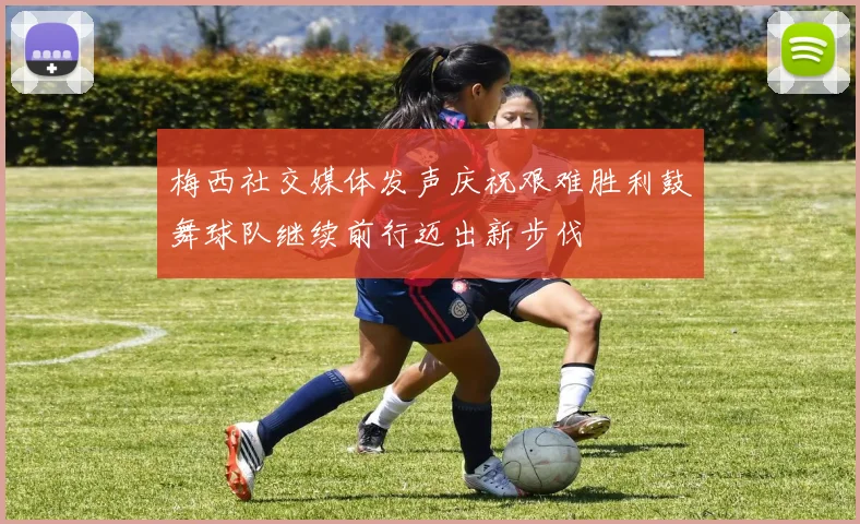 梅西社交媒体发声庆祝艰难胜利鼓舞球队继续前行迈出新步伐