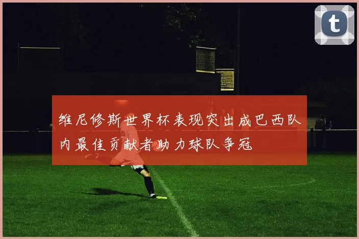 维尼修斯世界杯表现突出成巴西队内最佳贡献者助力球队争冠