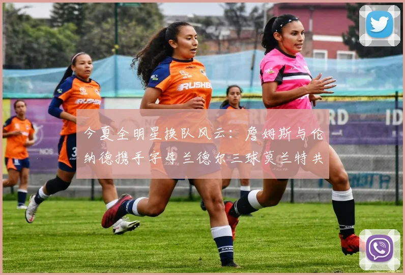 今夏全明星换队风云：詹姆斯与伦纳德携手字母兰德尔三球莫兰特共创辉煌