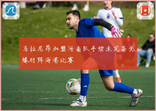 马拉尼昂加盟河南队手续未完备无缘对阵海港比赛