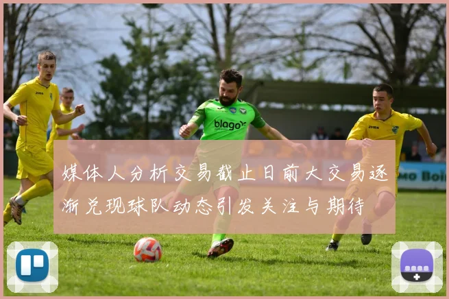 媒体人分析交易截止日前大交易逐渐兑现球队动态引发关注与期待