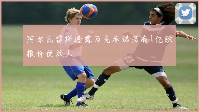 阿尔瓦雷斯透露马竞承诺若有1亿欧报价便放人