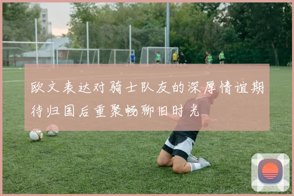 欧文表达对骑士队友的深厚情谊期待归国后重聚畅聊旧时光