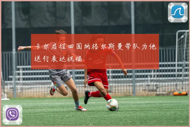 卡尔启程回国纳格尔斯曼带队为他送行表达祝福