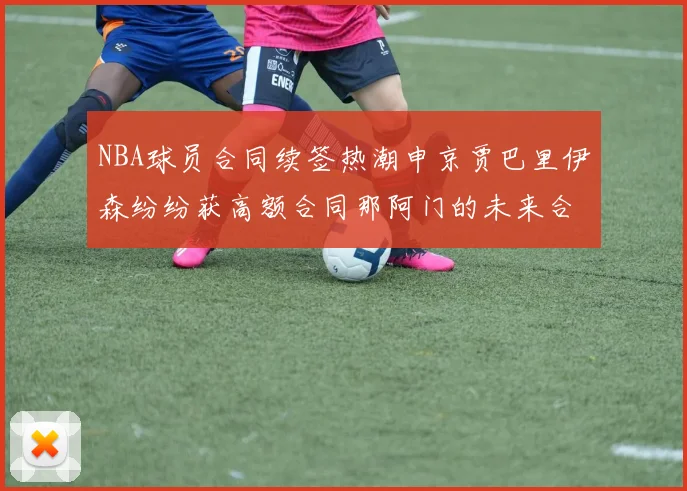 NBA球员合同续签热潮申京贾巴里伊森纷纷获高额合同那阿门的未来合同将如何定价