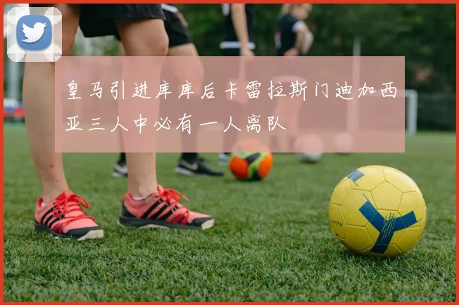 皇马引进库库后卡雷拉斯门迪加西亚三人中必有一人离队