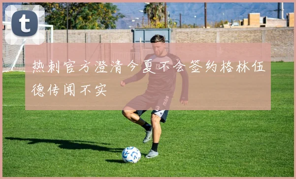 热刺官方澄清今夏不会签约格林伍德传闻不实