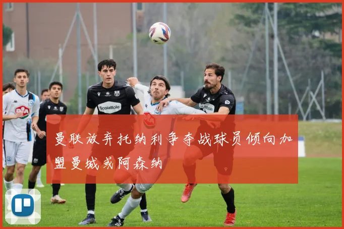 曼联放弃托纳利争夺战球员倾向加盟曼城或阿森纳