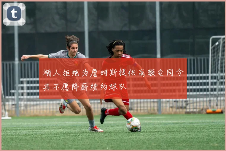 湖人拒绝为詹姆斯提供高额合同令其不愿降薪续约球队