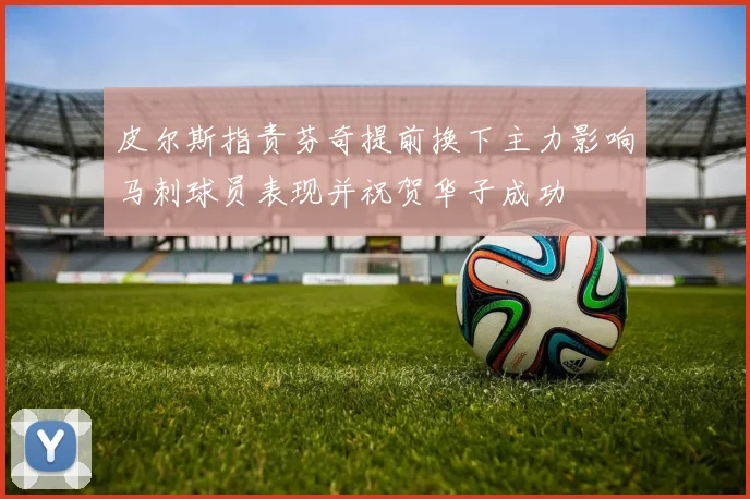 皮尔斯指责芬奇提前换下主力影响马刺球员表现并祝贺华子成功