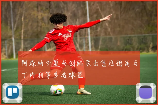 阿森纳今夏或创纪录出售厄德高马丁内利等多名球星